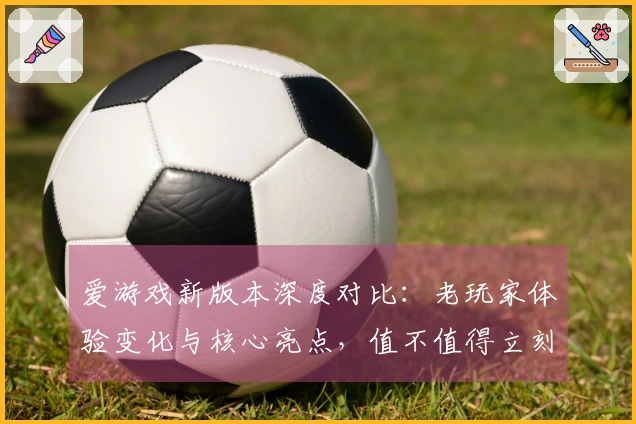 爱游戏新版本深度对比：老玩家体验变化与核心亮点，值不值得立刻上手？
